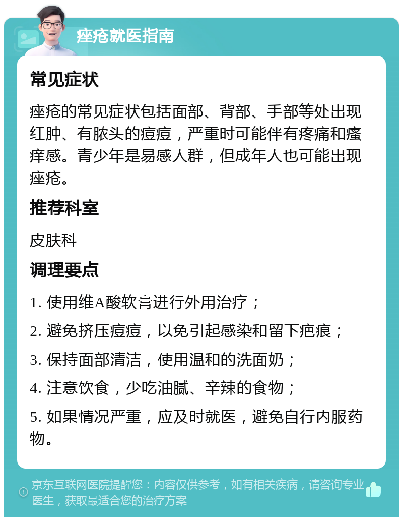 痤疮就医指南 常见症状 痤疮的常见症状包括面部、背部、手部等处出现红肿、有脓头的痘痘，严重时可能伴有疼痛和瘙痒感。青少年是易感人群，但成年人也可能出现痤疮。 推荐科室 皮肤科 调理要点 1. 使用维A酸软膏进行外用治疗； 2. 避免挤压痘痘，以免引起感染和留下疤痕； 3. 保持面部清洁，使用温和的洗面奶； 4. 注意饮食，少吃油腻、辛辣的食物； 5. 如果情况严重，应及时就医，避免自行内服药物。