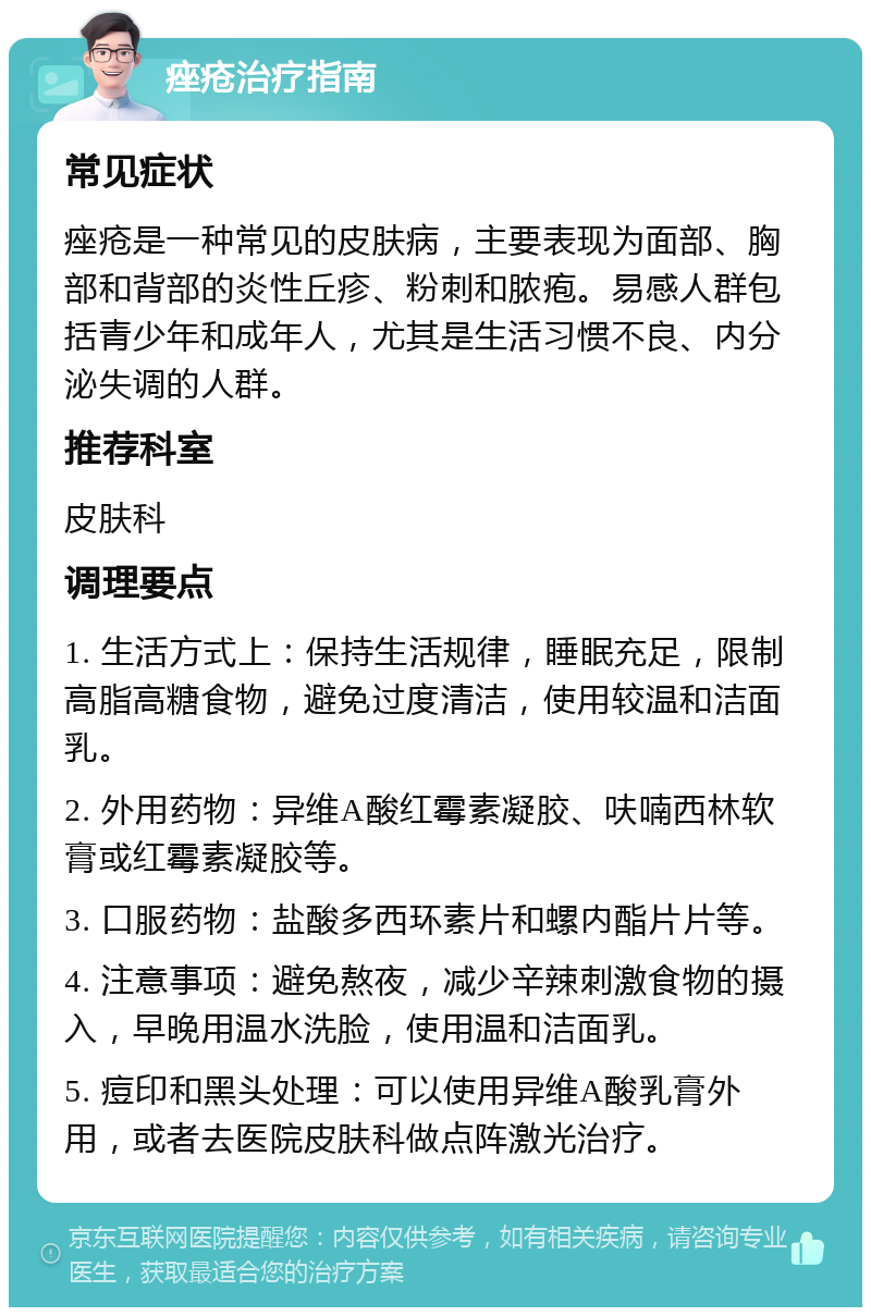 痤疮治疗指南 常见症状 痤疮是一种常见的皮肤病，主要表现为面部、胸部和背部的炎性丘疹、粉刺和脓疱。易感人群包括青少年和成年人，尤其是生活习惯不良、内分泌失调的人群。 推荐科室 皮肤科 调理要点 1. 生活方式上：保持生活规律，睡眠充足，限制高脂高糖食物，避免过度清洁，使用较温和洁面乳。 2. 外用药物：异维A酸红霉素凝胶、呋喃西林软膏或红霉素凝胶等。 3. 口服药物：盐酸多西环素片和螺内酯片片等。 4. 注意事项：避免熬夜，减少辛辣刺激食物的摄入，早晚用温水洗脸，使用温和洁面乳。 5. 痘印和黑头处理：可以使用异维A酸乳膏外用，或者去医院皮肤科做点阵激光治疗。