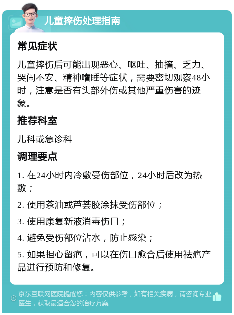 儿童摔伤处理指南 常见症状 儿童摔伤后可能出现恶心、呕吐、抽搐、乏力、哭闹不安、精神嗜睡等症状，需要密切观察48小时，注意是否有头部外伤或其他严重伤害的迹象。 推荐科室 儿科或急诊科 调理要点 1. 在24小时内冷敷受伤部位，24小时后改为热敷； 2. 使用茶油或芦荟胶涂抹受伤部位； 3. 使用康复新液消毒伤口； 4. 避免受伤部位沾水，防止感染； 5. 如果担心留疤，可以在伤口愈合后使用祛疤产品进行预防和修复。