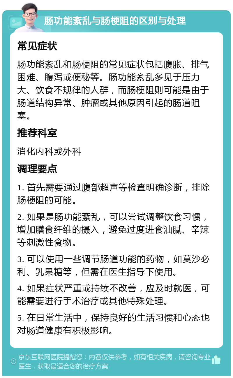 肠功能紊乱与肠梗阻的区别与处理 常见症状 肠功能紊乱和肠梗阻的常见症状包括腹胀、排气困难、腹泻或便秘等。肠功能紊乱多见于压力大、饮食不规律的人群，而肠梗阻则可能是由于肠道结构异常、肿瘤或其他原因引起的肠道阻塞。 推荐科室 消化内科或外科 调理要点 1. 首先需要通过腹部超声等检查明确诊断，排除肠梗阻的可能。 2. 如果是肠功能紊乱，可以尝试调整饮食习惯，增加膳食纤维的摄入，避免过度进食油腻、辛辣等刺激性食物。 3. 可以使用一些调节肠道功能的药物，如莫沙必利、乳果糖等，但需在医生指导下使用。 4. 如果症状严重或持续不改善，应及时就医，可能需要进行手术治疗或其他特殊处理。 5. 在日常生活中，保持良好的生活习惯和心态也对肠道健康有积极影响。