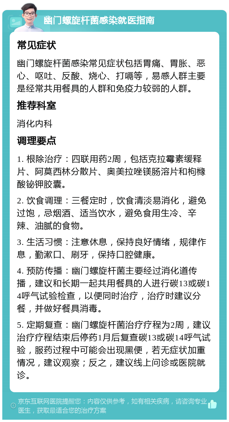 幽门螺旋杆菌感染就医指南 常见症状 幽门螺旋杆菌感染常见症状包括胃痛、胃胀、恶心、呕吐、反酸、烧心、打嗝等，易感人群主要是经常共用餐具的人群和免疫力较弱的人群。 推荐科室 消化内科 调理要点 1. 根除治疗：四联用药2周，包括克拉霉素缓释片、阿莫西林分散片、奥美拉唑镁肠溶片和枸橼酸铋钾胶囊。 2. 饮食调理：三餐定时，饮食清淡易消化，避免过饱，忌烟酒、适当饮水，避免食用生冷、辛辣、油腻的食物。 3. 生活习惯：注意休息，保持良好情绪，规律作息，勤漱口、刷牙，保持口腔健康。 4. 预防传播：幽门螺旋杆菌主要经过消化道传播，建议和长期一起共用餐具的人进行碳13或碳14呼气试验检查，以便同时治疗，治疗时建议分餐，并做好餐具消毒。 5. 定期复查：幽门螺旋杆菌治疗疗程为2周，建议治疗疗程结束后停药1月后复查碳13或碳14呼气试验，服药过程中可能会出现黑便，若无症状加重情况，建议观察；反之，建议线上问诊或医院就诊。