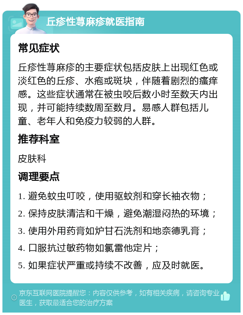 丘疹性荨麻疹就医指南 常见症状 丘疹性荨麻疹的主要症状包括皮肤上出现红色或淡红色的丘疹、水疱或斑块，伴随着剧烈的瘙痒感。这些症状通常在被虫咬后数小时至数天内出现，并可能持续数周至数月。易感人群包括儿童、老年人和免疫力较弱的人群。 推荐科室 皮肤科 调理要点 1. 避免蚊虫叮咬，使用驱蚊剂和穿长袖衣物； 2. 保持皮肤清洁和干燥，避免潮湿闷热的环境； 3. 使用外用药膏如炉甘石洗剂和地奈德乳膏； 4. 口服抗过敏药物如氯雷他定片； 5. 如果症状严重或持续不改善，应及时就医。