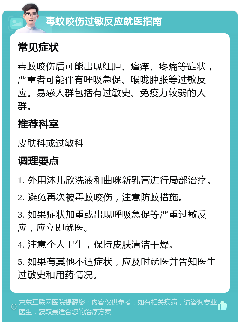 毒蚊咬伤过敏反应就医指南 常见症状 毒蚊咬伤后可能出现红肿、瘙痒、疼痛等症状，严重者可能伴有呼吸急促、喉咙肿胀等过敏反应。易感人群包括有过敏史、免疫力较弱的人群。 推荐科室 皮肤科或过敏科 调理要点 1. 外用沐儿欣洗液和曲咪新乳膏进行局部治疗。 2. 避免再次被毒蚊咬伤，注意防蚊措施。 3. 如果症状加重或出现呼吸急促等严重过敏反应，应立即就医。 4. 注意个人卫生，保持皮肤清洁干燥。 5. 如果有其他不适症状，应及时就医并告知医生过敏史和用药情况。