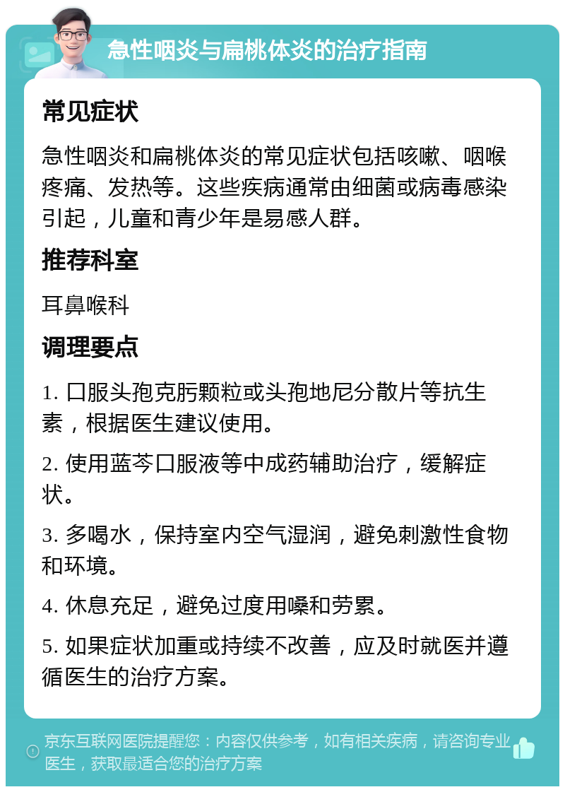 急性咽炎与扁桃体炎的治疗指南 常见症状 急性咽炎和扁桃体炎的常见症状包括咳嗽、咽喉疼痛、发热等。这些疾病通常由细菌或病毒感染引起，儿童和青少年是易感人群。 推荐科室 耳鼻喉科 调理要点 1. 口服头孢克肟颗粒或头孢地尼分散片等抗生素，根据医生建议使用。 2. 使用蓝芩口服液等中成药辅助治疗，缓解症状。 3. 多喝水，保持室内空气湿润，避免刺激性食物和环境。 4. 休息充足，避免过度用嗓和劳累。 5. 如果症状加重或持续不改善，应及时就医并遵循医生的治疗方案。