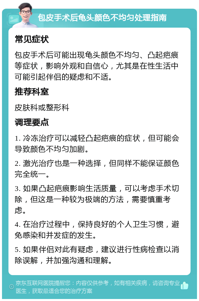 包皮手术后龟头颜色不均匀处理指南 常见症状 包皮手术后可能出现龟头颜色不均匀、凸起疤痕等症状，影响外观和自信心，尤其是在性生活中可能引起伴侣的疑虑和不适。 推荐科室 皮肤科或整形科 调理要点 1. 冷冻治疗可以减轻凸起疤痕的症状，但可能会导致颜色不均匀加剧。 2. 激光治疗也是一种选择，但同样不能保证颜色完全统一。 3. 如果凸起疤痕影响生活质量，可以考虑手术切除，但这是一种较为极端的方法，需要慎重考虑。 4. 在治疗过程中，保持良好的个人卫生习惯，避免感染和并发症的发生。 5. 如果伴侣对此有疑虑，建议进行性病检查以消除误解，并加强沟通和理解。