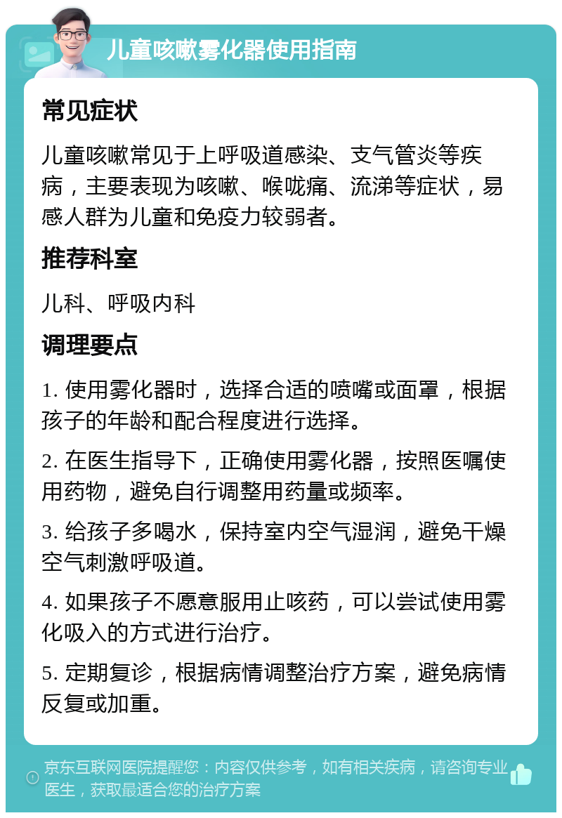 儿童咳嗽雾化器使用指南 常见症状 儿童咳嗽常见于上呼吸道感染、支气管炎等疾病，主要表现为咳嗽、喉咙痛、流涕等症状，易感人群为儿童和免疫力较弱者。 推荐科室 儿科、呼吸内科 调理要点 1. 使用雾化器时，选择合适的喷嘴或面罩，根据孩子的年龄和配合程度进行选择。 2. 在医生指导下，正确使用雾化器，按照医嘱使用药物，避免自行调整用药量或频率。 3. 给孩子多喝水，保持室内空气湿润，避免干燥空气刺激呼吸道。 4. 如果孩子不愿意服用止咳药，可以尝试使用雾化吸入的方式进行治疗。 5. 定期复诊，根据病情调整治疗方案，避免病情反复或加重。