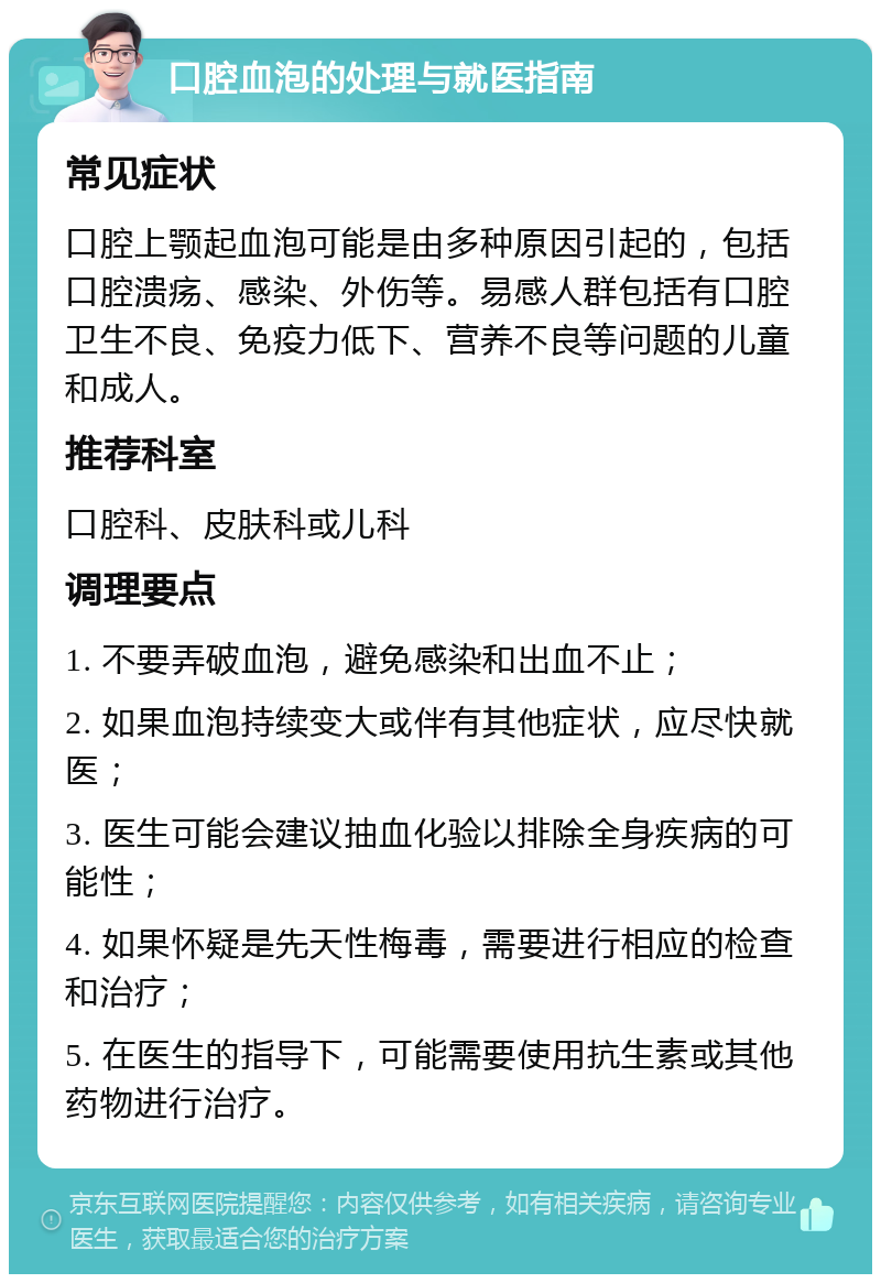 口腔血泡的处理与就医指南 常见症状 口腔上颚起血泡可能是由多种原因引起的，包括口腔溃疡、感染、外伤等。易感人群包括有口腔卫生不良、免疫力低下、营养不良等问题的儿童和成人。 推荐科室 口腔科、皮肤科或儿科 调理要点 1. 不要弄破血泡，避免感染和出血不止； 2. 如果血泡持续变大或伴有其他症状，应尽快就医； 3. 医生可能会建议抽血化验以排除全身疾病的可能性； 4. 如果怀疑是先天性梅毒，需要进行相应的检查和治疗； 5. 在医生的指导下，可能需要使用抗生素或其他药物进行治疗。