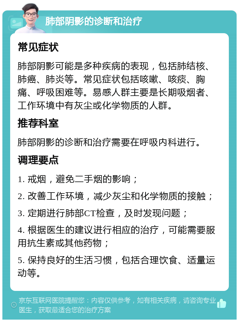 肺部阴影的诊断和治疗 常见症状 肺部阴影可能是多种疾病的表现，包括肺结核、肺癌、肺炎等。常见症状包括咳嗽、咳痰、胸痛、呼吸困难等。易感人群主要是长期吸烟者、工作环境中有灰尘或化学物质的人群。 推荐科室 肺部阴影的诊断和治疗需要在呼吸内科进行。 调理要点 1. 戒烟，避免二手烟的影响； 2. 改善工作环境，减少灰尘和化学物质的接触； 3. 定期进行肺部CT检查，及时发现问题； 4. 根据医生的建议进行相应的治疗，可能需要服用抗生素或其他药物； 5. 保持良好的生活习惯，包括合理饮食、适量运动等。