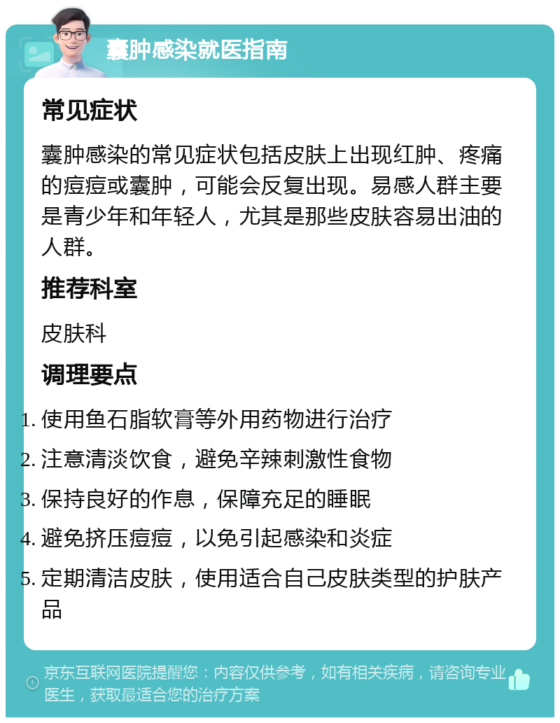 囊肿感染就医指南 常见症状 囊肿感染的常见症状包括皮肤上出现红肿、疼痛的痘痘或囊肿，可能会反复出现。易感人群主要是青少年和年轻人，尤其是那些皮肤容易出油的人群。 推荐科室 皮肤科 调理要点 使用鱼石脂软膏等外用药物进行治疗 注意清淡饮食，避免辛辣刺激性食物 保持良好的作息，保障充足的睡眠 避免挤压痘痘，以免引起感染和炎症 定期清洁皮肤，使用适合自己皮肤类型的护肤产品