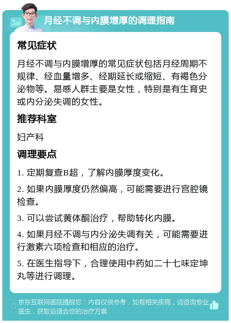 月经不调与内膜增厚的调理指南 常见症状 月经不调与内膜增厚的常见症状包括月经周期不规律、经血量增多、经期延长或缩短、有褐色分泌物等。易感人群主要是女性，特别是有生育史或内分泌失调的女性。 推荐科室 妇产科 调理要点 1. 定期复查B超，了解内膜厚度变化。 2. 如果内膜厚度仍然偏高，可能需要进行宫腔镜检查。 3. 可以尝试黄体酮治疗，帮助转化内膜。 4. 如果月经不调与内分泌失调有关，可能需要进行激素六项检查和相应的治疗。 5. 在医生指导下，合理使用中药如二十七味定坤丸等进行调理。