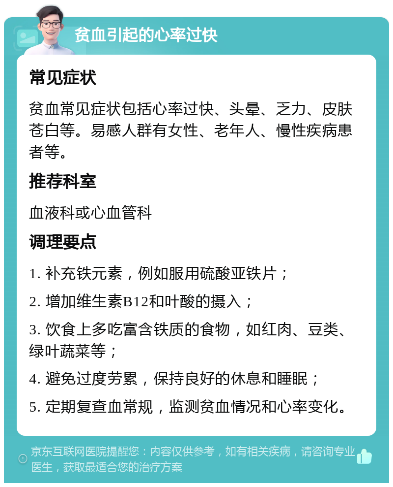 贫血引起的心率过快 常见症状 贫血常见症状包括心率过快、头晕、乏力、皮肤苍白等。易感人群有女性、老年人、慢性疾病患者等。 推荐科室 血液科或心血管科 调理要点 1. 补充铁元素，例如服用硫酸亚铁片； 2. 增加维生素B12和叶酸的摄入； 3. 饮食上多吃富含铁质的食物，如红肉、豆类、绿叶蔬菜等； 4. 避免过度劳累，保持良好的休息和睡眠； 5. 定期复查血常规，监测贫血情况和心率变化。