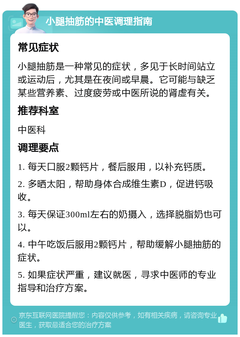 小腿抽筋的中医调理指南 常见症状 小腿抽筋是一种常见的症状，多见于长时间站立或运动后，尤其是在夜间或早晨。它可能与缺乏某些营养素、过度疲劳或中医所说的肾虚有关。 推荐科室 中医科 调理要点 1. 每天口服2颗钙片，餐后服用，以补充钙质。 2. 多晒太阳，帮助身体合成维生素D，促进钙吸收。 3. 每天保证300ml左右的奶摄入，选择脱脂奶也可以。 4. 中午吃饭后服用2颗钙片，帮助缓解小腿抽筋的症状。 5. 如果症状严重，建议就医，寻求中医师的专业指导和治疗方案。