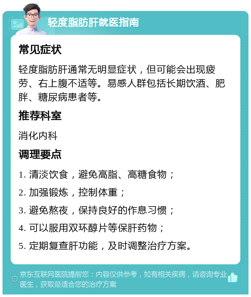 轻度脂肪肝就医指南 常见症状 轻度脂肪肝通常无明显症状，但可能会出现疲劳、右上腹不适等。易感人群包括长期饮酒、肥胖、糖尿病患者等。 推荐科室 消化内科 调理要点 1. 清淡饮食，避免高脂、高糖食物； 2. 加强锻炼，控制体重； 3. 避免熬夜，保持良好的作息习惯； 4. 可以服用双环醇片等保肝药物； 5. 定期复查肝功能，及时调整治疗方案。