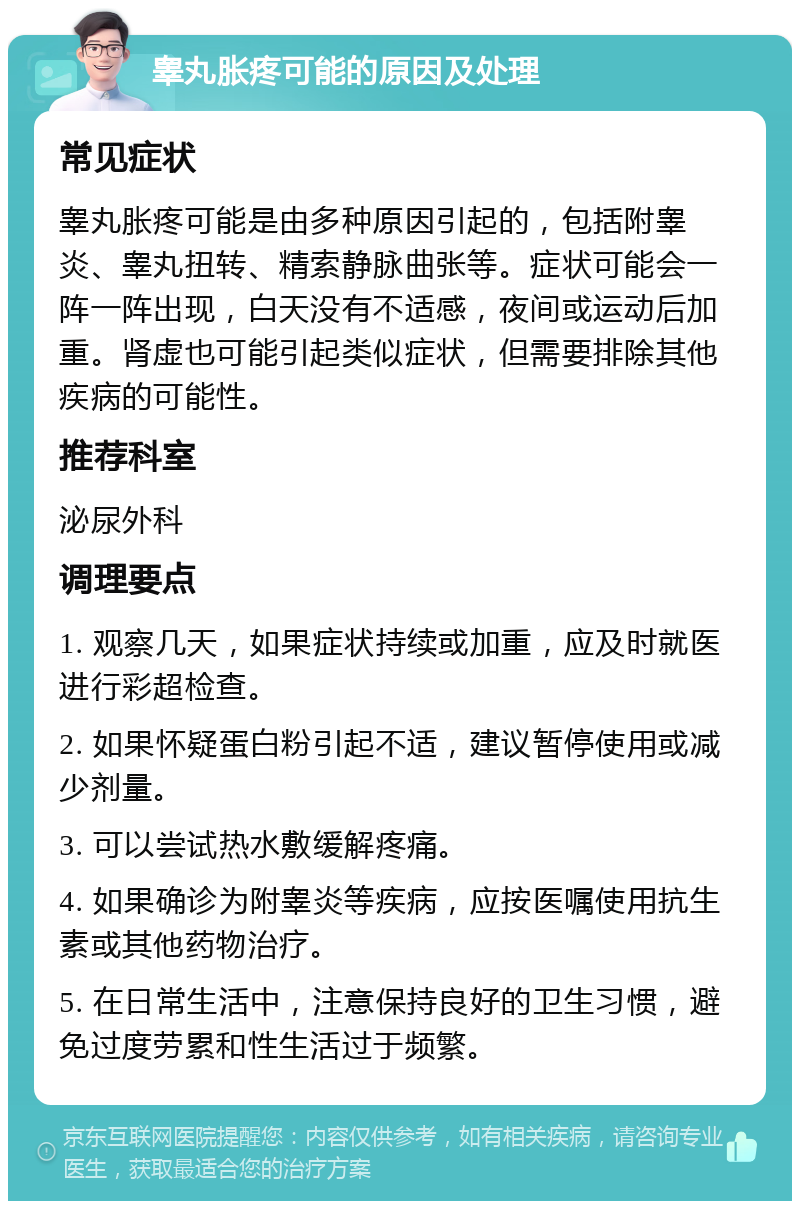 睾丸胀疼可能的原因及处理 常见症状 睾丸胀疼可能是由多种原因引起的，包括附睾炎、睾丸扭转、精索静脉曲张等。症状可能会一阵一阵出现，白天没有不适感，夜间或运动后加重。肾虚也可能引起类似症状，但需要排除其他疾病的可能性。 推荐科室 泌尿外科 调理要点 1. 观察几天，如果症状持续或加重，应及时就医进行彩超检查。 2. 如果怀疑蛋白粉引起不适，建议暂停使用或减少剂量。 3. 可以尝试热水敷缓解疼痛。 4. 如果确诊为附睾炎等疾病，应按医嘱使用抗生素或其他药物治疗。 5. 在日常生活中，注意保持良好的卫生习惯，避免过度劳累和性生活过于频繁。