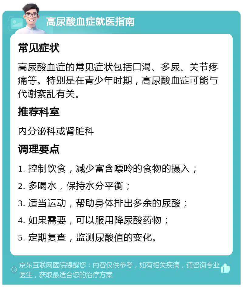 高尿酸血症就医指南 常见症状 高尿酸血症的常见症状包括口渴、多尿、关节疼痛等。特别是在青少年时期，高尿酸血症可能与代谢紊乱有关。 推荐科室 内分泌科或肾脏科 调理要点 1. 控制饮食，减少富含嘌呤的食物的摄入； 2. 多喝水，保持水分平衡； 3. 适当运动，帮助身体排出多余的尿酸； 4. 如果需要，可以服用降尿酸药物； 5. 定期复查，监测尿酸值的变化。