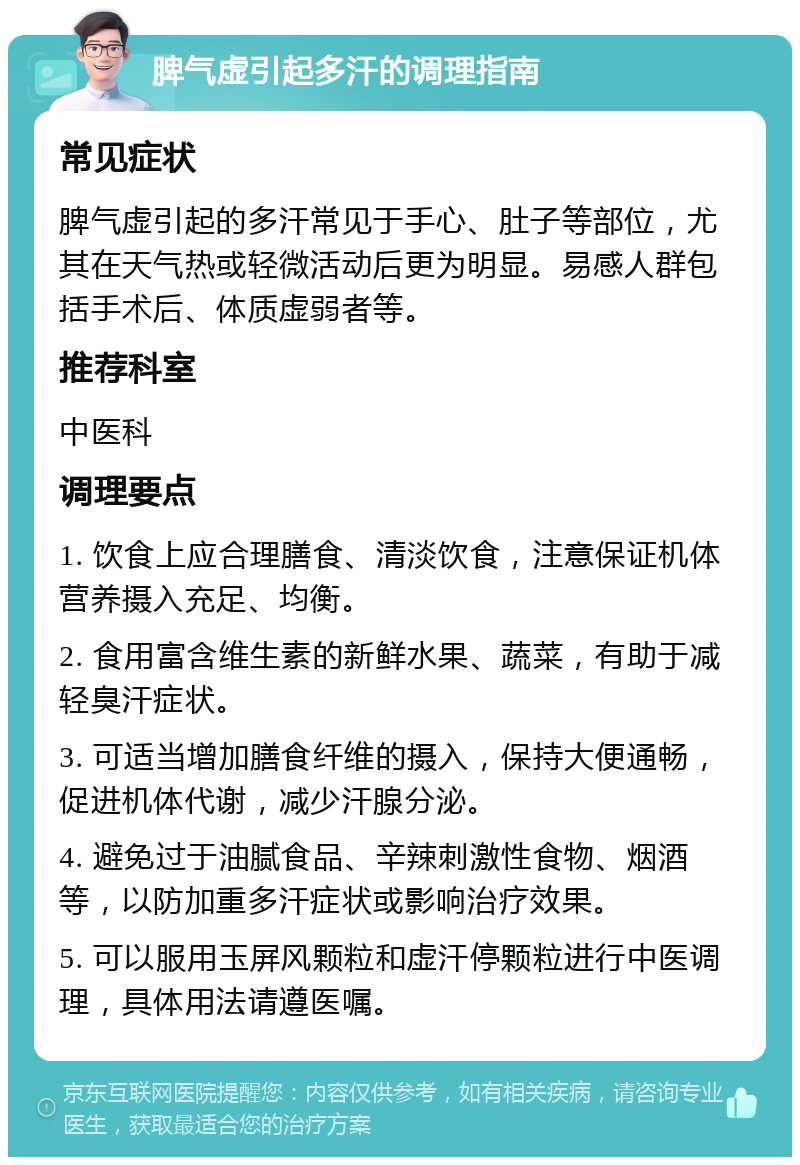 脾气虚引起多汗的调理指南 常见症状 脾气虚引起的多汗常见于手心、肚子等部位，尤其在天气热或轻微活动后更为明显。易感人群包括手术后、体质虚弱者等。 推荐科室 中医科 调理要点 1. 饮食上应合理膳食、清淡饮食，注意保证机体营养摄入充足、均衡。 2. 食用富含维生素的新鲜水果、蔬菜，有助于减轻臭汗症状。 3. 可适当增加膳食纤维的摄入，保持大便通畅，促进机体代谢，减少汗腺分泌。 4. 避免过于油腻食品、辛辣刺激性食物、烟酒等，以防加重多汗症状或影响治疗效果。 5. 可以服用玉屏风颗粒和虚汗停颗粒进行中医调理，具体用法请遵医嘱。