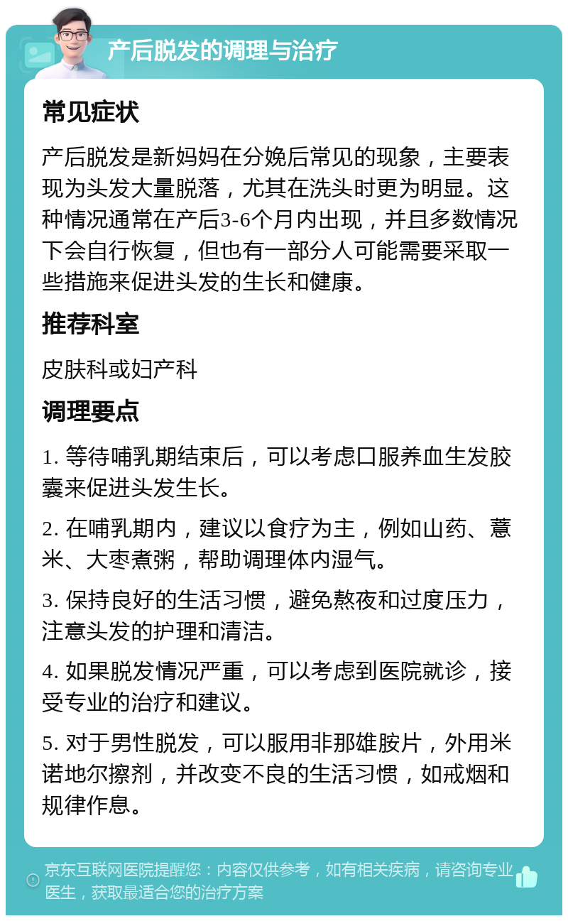 产后脱发的调理与治疗 常见症状 产后脱发是新妈妈在分娩后常见的现象，主要表现为头发大量脱落，尤其在洗头时更为明显。这种情况通常在产后3-6个月内出现，并且多数情况下会自行恢复，但也有一部分人可能需要采取一些措施来促进头发的生长和健康。 推荐科室 皮肤科或妇产科 调理要点 1. 等待哺乳期结束后，可以考虑口服养血生发胶囊来促进头发生长。 2. 在哺乳期内，建议以食疗为主，例如山药、薏米、大枣煮粥，帮助调理体内湿气。 3. 保持良好的生活习惯，避免熬夜和过度压力，注意头发的护理和清洁。 4. 如果脱发情况严重，可以考虑到医院就诊，接受专业的治疗和建议。 5. 对于男性脱发，可以服用非那雄胺片，外用米诺地尔擦剂，并改变不良的生活习惯，如戒烟和规律作息。