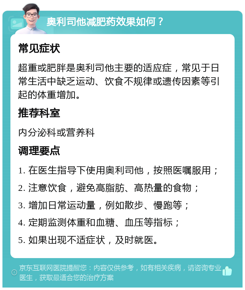 奥利司他减肥药效果如何？ 常见症状 超重或肥胖是奥利司他主要的适应症，常见于日常生活中缺乏运动、饮食不规律或遗传因素等引起的体重增加。 推荐科室 内分泌科或营养科 调理要点 1. 在医生指导下使用奥利司他，按照医嘱服用； 2. 注意饮食，避免高脂肪、高热量的食物； 3. 增加日常运动量，例如散步、慢跑等； 4. 定期监测体重和血糖、血压等指标； 5. 如果出现不适症状，及时就医。