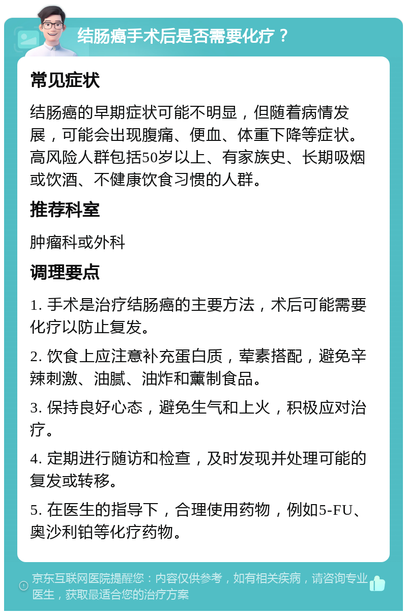 结肠癌手术后是否需要化疗？ 常见症状 结肠癌的早期症状可能不明显，但随着病情发展，可能会出现腹痛、便血、体重下降等症状。高风险人群包括50岁以上、有家族史、长期吸烟或饮酒、不健康饮食习惯的人群。 推荐科室 肿瘤科或外科 调理要点 1. 手术是治疗结肠癌的主要方法，术后可能需要化疗以防止复发。 2. 饮食上应注意补充蛋白质，荤素搭配，避免辛辣刺激、油腻、油炸和薰制食品。 3. 保持良好心态，避免生气和上火，积极应对治疗。 4. 定期进行随访和检查，及时发现并处理可能的复发或转移。 5. 在医生的指导下，合理使用药物，例如5-FU、奥沙利铂等化疗药物。