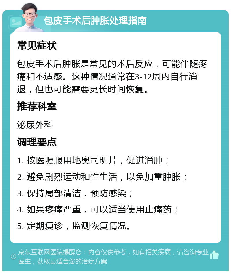 包皮手术后肿胀处理指南 常见症状 包皮手术后肿胀是常见的术后反应，可能伴随疼痛和不适感。这种情况通常在3-12周内自行消退，但也可能需要更长时间恢复。 推荐科室 泌尿外科 调理要点 1. 按医嘱服用地奥司明片，促进消肿； 2. 避免剧烈运动和性生活，以免加重肿胀； 3. 保持局部清洁，预防感染； 4. 如果疼痛严重，可以适当使用止痛药； 5. 定期复诊，监测恢复情况。