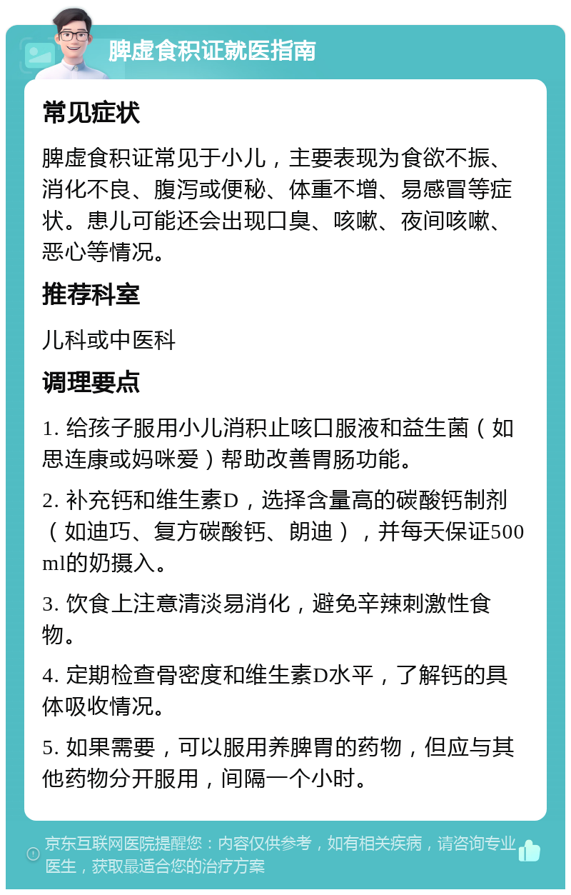 脾虚食积证就医指南 常见症状 脾虚食积证常见于小儿，主要表现为食欲不振、消化不良、腹泻或便秘、体重不增、易感冒等症状。患儿可能还会出现口臭、咳嗽、夜间咳嗽、恶心等情况。 推荐科室 儿科或中医科 调理要点 1. 给孩子服用小儿消积止咳口服液和益生菌（如思连康或妈咪爱）帮助改善胃肠功能。 2. 补充钙和维生素D，选择含量高的碳酸钙制剂（如迪巧、复方碳酸钙、朗迪），并每天保证500ml的奶摄入。 3. 饮食上注意清淡易消化，避免辛辣刺激性食物。 4. 定期检查骨密度和维生素D水平，了解钙的具体吸收情况。 5. 如果需要，可以服用养脾胃的药物，但应与其他药物分开服用，间隔一个小时。