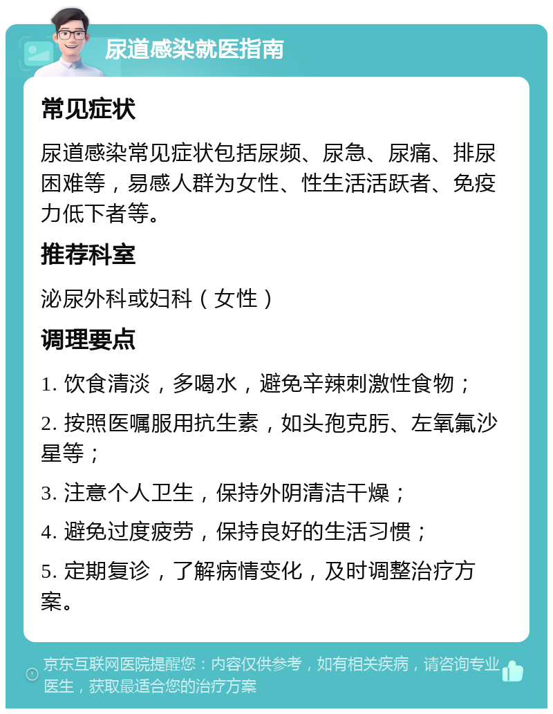 尿道感染就医指南 常见症状 尿道感染常见症状包括尿频、尿急、尿痛、排尿困难等，易感人群为女性、性生活活跃者、免疫力低下者等。 推荐科室 泌尿外科或妇科（女性） 调理要点 1. 饮食清淡，多喝水，避免辛辣刺激性食物； 2. 按照医嘱服用抗生素，如头孢克肟、左氧氟沙星等； 3. 注意个人卫生，保持外阴清洁干燥； 4. 避免过度疲劳，保持良好的生活习惯； 5. 定期复诊，了解病情变化，及时调整治疗方案。