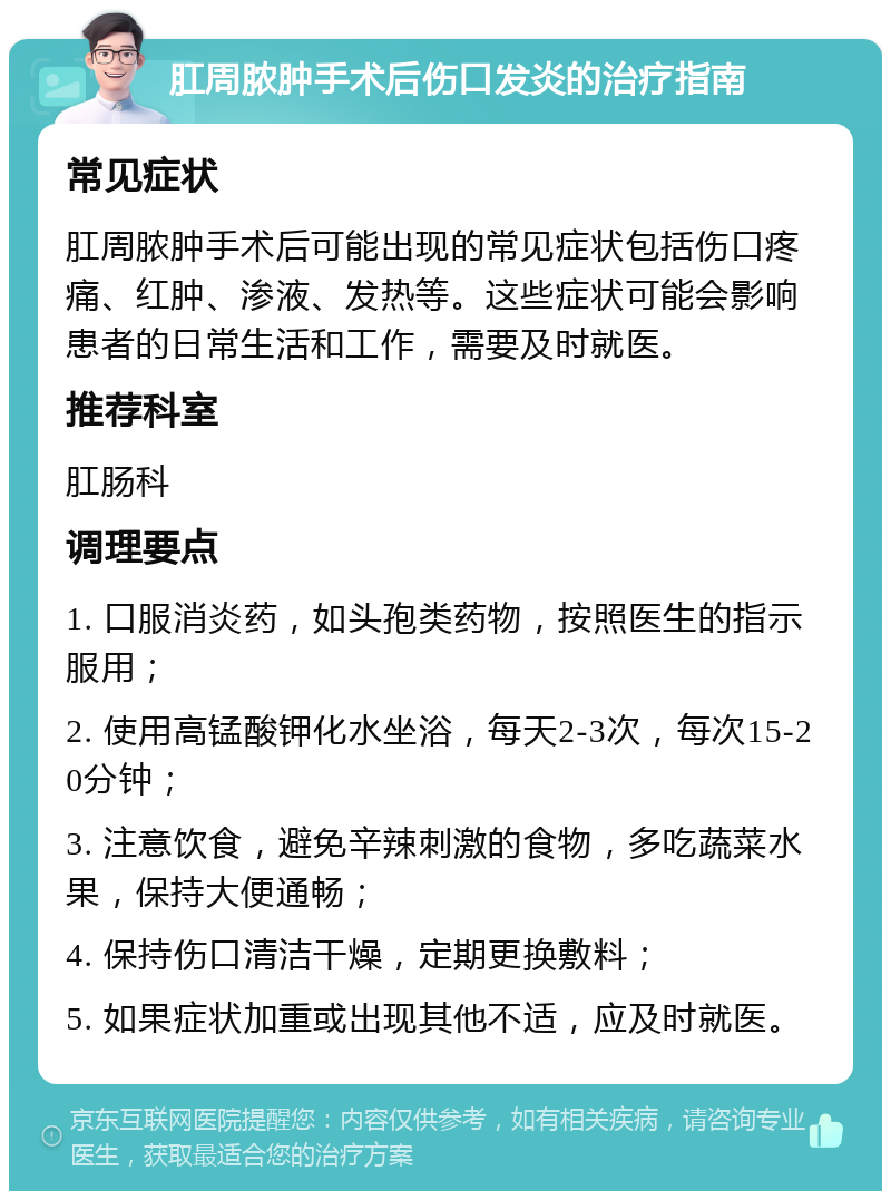 肛周脓肿手术后伤口发炎的治疗指南 常见症状 肛周脓肿手术后可能出现的常见症状包括伤口疼痛、红肿、渗液、发热等。这些症状可能会影响患者的日常生活和工作，需要及时就医。 推荐科室 肛肠科 调理要点 1. 口服消炎药，如头孢类药物，按照医生的指示服用； 2. 使用高锰酸钾化水坐浴，每天2-3次，每次15-20分钟； 3. 注意饮食，避免辛辣刺激的食物，多吃蔬菜水果，保持大便通畅； 4. 保持伤口清洁干燥，定期更换敷料； 5. 如果症状加重或出现其他不适，应及时就医。