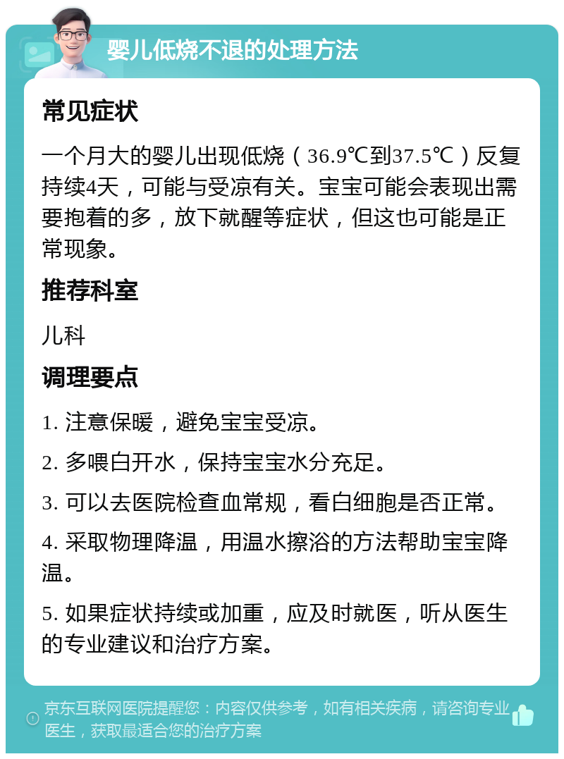 婴儿低烧不退的处理方法 常见症状 一个月大的婴儿出现低烧（36.9℃到37.5℃）反复持续4天，可能与受凉有关。宝宝可能会表现出需要抱着的多，放下就醒等症状，但这也可能是正常现象。 推荐科室 儿科 调理要点 1. 注意保暖，避免宝宝受凉。 2. 多喂白开水，保持宝宝水分充足。 3. 可以去医院检查血常规，看白细胞是否正常。 4. 采取物理降温，用温水擦浴的方法帮助宝宝降温。 5. 如果症状持续或加重，应及时就医，听从医生的专业建议和治疗方案。