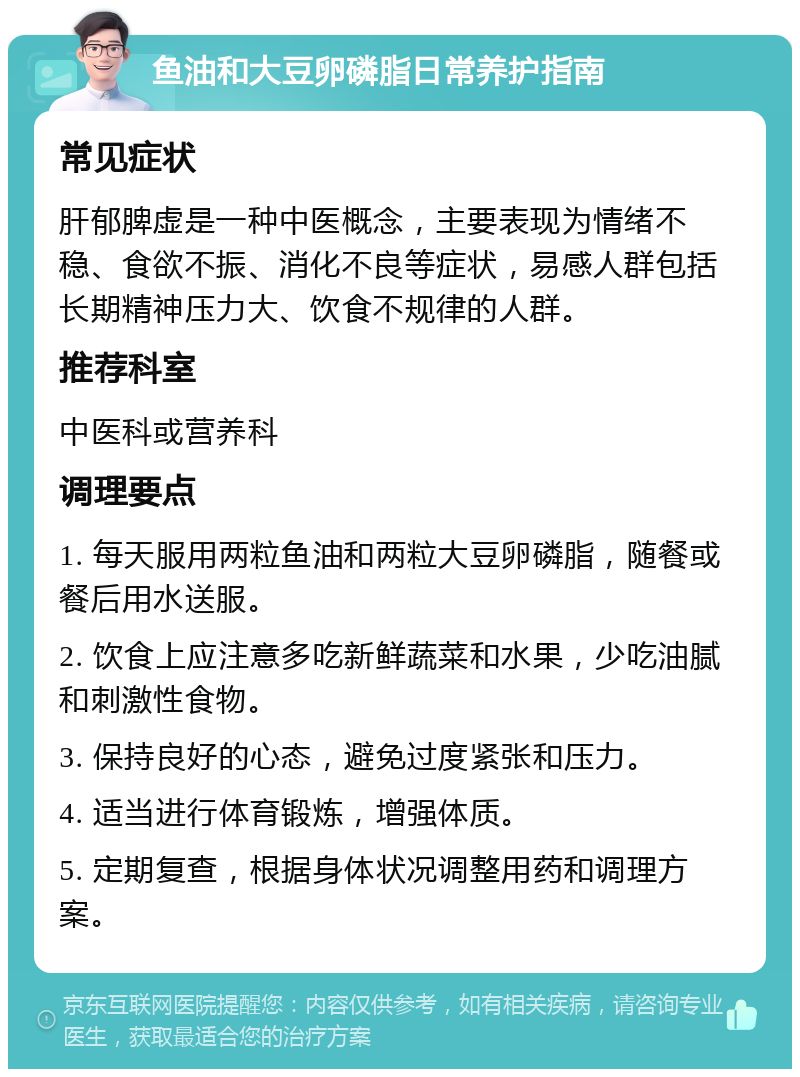 鱼油和大豆卵磷脂日常养护指南 常见症状 肝郁脾虚是一种中医概念，主要表现为情绪不稳、食欲不振、消化不良等症状，易感人群包括长期精神压力大、饮食不规律的人群。 推荐科室 中医科或营养科 调理要点 1. 每天服用两粒鱼油和两粒大豆卵磷脂，随餐或餐后用水送服。 2. 饮食上应注意多吃新鲜蔬菜和水果，少吃油腻和刺激性食物。 3. 保持良好的心态，避免过度紧张和压力。 4. 适当进行体育锻炼，增强体质。 5. 定期复查，根据身体状况调整用药和调理方案。