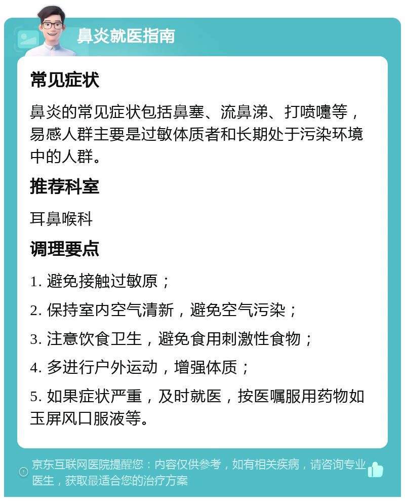 鼻炎就医指南 常见症状 鼻炎的常见症状包括鼻塞、流鼻涕、打喷嚏等，易感人群主要是过敏体质者和长期处于污染环境中的人群。 推荐科室 耳鼻喉科 调理要点 1. 避免接触过敏原； 2. 保持室内空气清新，避免空气污染； 3. 注意饮食卫生，避免食用刺激性食物； 4. 多进行户外运动，增强体质； 5. 如果症状严重，及时就医，按医嘱服用药物如玉屏风口服液等。