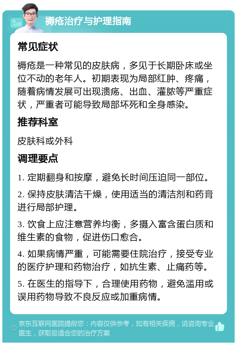 褥疮治疗与护理指南 常见症状 褥疮是一种常见的皮肤病，多见于长期卧床或坐位不动的老年人。初期表现为局部红肿、疼痛，随着病情发展可出现溃疡、出血、灌脓等严重症状，严重者可能导致局部坏死和全身感染。 推荐科室 皮肤科或外科 调理要点 1. 定期翻身和按摩，避免长时间压迫同一部位。 2. 保持皮肤清洁干燥，使用适当的清洁剂和药膏进行局部护理。 3. 饮食上应注意营养均衡，多摄入富含蛋白质和维生素的食物，促进伤口愈合。 4. 如果病情严重，可能需要住院治疗，接受专业的医疗护理和药物治疗，如抗生素、止痛药等。 5. 在医生的指导下，合理使用药物，避免滥用或误用药物导致不良反应或加重病情。