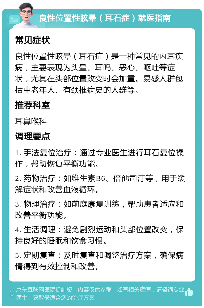 良性位置性眩晕（耳石症）就医指南 常见症状 良性位置性眩晕（耳石症）是一种常见的内耳疾病，主要表现为头晕、耳鸣、恶心、呕吐等症状，尤其在头部位置改变时会加重。易感人群包括中老年人、有颈椎病史的人群等。 推荐科室 耳鼻喉科 调理要点 1. 手法复位治疗：通过专业医生进行耳石复位操作，帮助恢复平衡功能。 2. 药物治疗：如维生素B6、倍他司汀等，用于缓解症状和改善血液循环。 3. 物理治疗：如前庭康复训练，帮助患者适应和改善平衡功能。 4. 生活调理：避免剧烈运动和头部位置改变，保持良好的睡眠和饮食习惯。 5. 定期复查：及时复查和调整治疗方案，确保病情得到有效控制和改善。