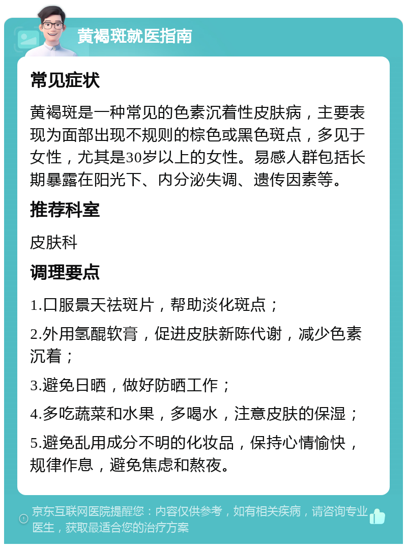 黄褐斑就医指南 常见症状 黄褐斑是一种常见的色素沉着性皮肤病，主要表现为面部出现不规则的棕色或黑色斑点，多见于女性，尤其是30岁以上的女性。易感人群包括长期暴露在阳光下、内分泌失调、遗传因素等。 推荐科室 皮肤科 调理要点 1.口服景天祛斑片，帮助淡化斑点； 2.外用氢醌软膏，促进皮肤新陈代谢，减少色素沉着； 3.避免日晒，做好防晒工作； 4.多吃蔬菜和水果，多喝水，注意皮肤的保湿； 5.避免乱用成分不明的化妆品，保持心情愉快，规律作息，避免焦虑和熬夜。