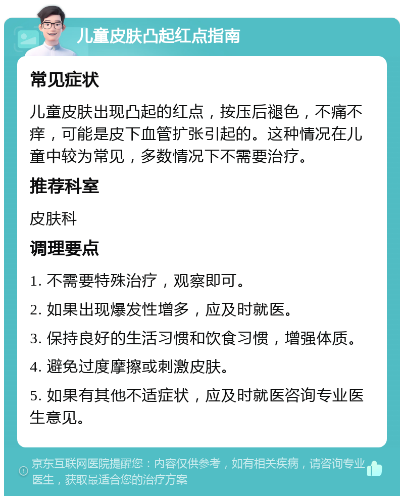 儿童皮肤凸起红点指南 常见症状 儿童皮肤出现凸起的红点，按压后褪色，不痛不痒，可能是皮下血管扩张引起的。这种情况在儿童中较为常见，多数情况下不需要治疗。 推荐科室 皮肤科 调理要点 1. 不需要特殊治疗，观察即可。 2. 如果出现爆发性增多，应及时就医。 3. 保持良好的生活习惯和饮食习惯，增强体质。 4. 避免过度摩擦或刺激皮肤。 5. 如果有其他不适症状，应及时就医咨询专业医生意见。