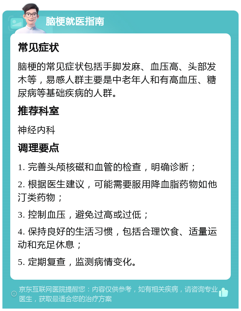 脑梗就医指南 常见症状 脑梗的常见症状包括手脚发麻、血压高、头部发木等，易感人群主要是中老年人和有高血压、糖尿病等基础疾病的人群。 推荐科室 神经内科 调理要点 1. 完善头颅核磁和血管的检查，明确诊断； 2. 根据医生建议，可能需要服用降血脂药物如他汀类药物； 3. 控制血压，避免过高或过低； 4. 保持良好的生活习惯，包括合理饮食、适量运动和充足休息； 5. 定期复查，监测病情变化。