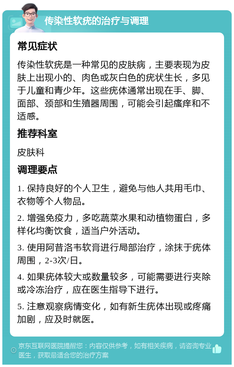 传染性软疣的治疗与调理 常见症状 传染性软疣是一种常见的皮肤病，主要表现为皮肤上出现小的、肉色或灰白色的疣状生长，多见于儿童和青少年。这些疣体通常出现在手、脚、面部、颈部和生殖器周围，可能会引起瘙痒和不适感。 推荐科室 皮肤科 调理要点 1. 保持良好的个人卫生，避免与他人共用毛巾、衣物等个人物品。 2. 增强免疫力，多吃蔬菜水果和动植物蛋白，多样化均衡饮食，适当户外活动。 3. 使用阿昔洛韦软膏进行局部治疗，涂抹于疣体周围，2-3次/日。 4. 如果疣体较大或数量较多，可能需要进行夹除或冷冻治疗，应在医生指导下进行。 5. 注意观察病情变化，如有新生疣体出现或疼痛加剧，应及时就医。