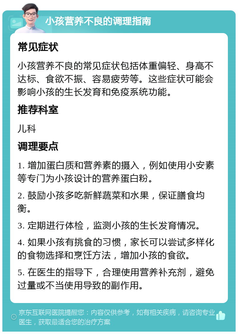 小孩营养不良的调理指南 常见症状 小孩营养不良的常见症状包括体重偏轻、身高不达标、食欲不振、容易疲劳等。这些症状可能会影响小孩的生长发育和免疫系统功能。 推荐科室 儿科 调理要点 1. 增加蛋白质和营养素的摄入，例如使用小安素等专门为小孩设计的营养蛋白粉。 2. 鼓励小孩多吃新鲜蔬菜和水果，保证膳食均衡。 3. 定期进行体检，监测小孩的生长发育情况。 4. 如果小孩有挑食的习惯，家长可以尝试多样化的食物选择和烹饪方法，增加小孩的食欲。 5. 在医生的指导下，合理使用营养补充剂，避免过量或不当使用导致的副作用。