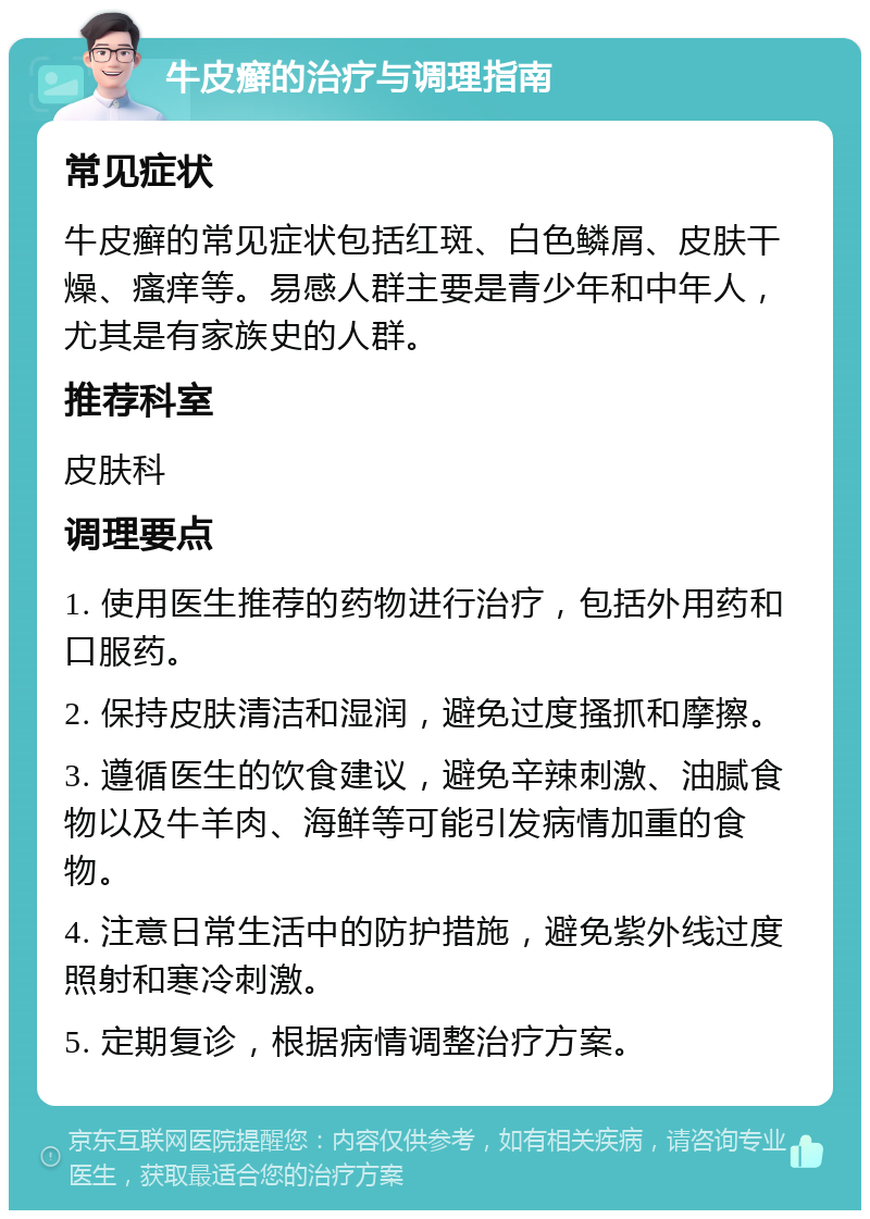 牛皮癣的治疗与调理指南 常见症状 牛皮癣的常见症状包括红斑、白色鳞屑、皮肤干燥、瘙痒等。易感人群主要是青少年和中年人，尤其是有家族史的人群。 推荐科室 皮肤科 调理要点 1. 使用医生推荐的药物进行治疗，包括外用药和口服药。 2. 保持皮肤清洁和湿润，避免过度搔抓和摩擦。 3. 遵循医生的饮食建议，避免辛辣刺激、油腻食物以及牛羊肉、海鲜等可能引发病情加重的食物。 4. 注意日常生活中的防护措施，避免紫外线过度照射和寒冷刺激。 5. 定期复诊，根据病情调整治疗方案。