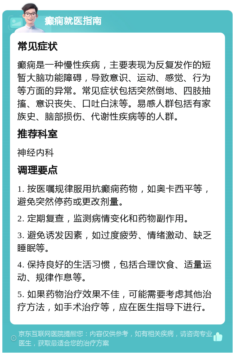 癫痫就医指南 常见症状 癫痫是一种慢性疾病，主要表现为反复发作的短暂大脑功能障碍，导致意识、运动、感觉、行为等方面的异常。常见症状包括突然倒地、四肢抽搐、意识丧失、口吐白沫等。易感人群包括有家族史、脑部损伤、代谢性疾病等的人群。 推荐科室 神经内科 调理要点 1. 按医嘱规律服用抗癫痫药物，如奥卡西平等，避免突然停药或更改剂量。 2. 定期复查，监测病情变化和药物副作用。 3. 避免诱发因素，如过度疲劳、情绪激动、缺乏睡眠等。 4. 保持良好的生活习惯，包括合理饮食、适量运动、规律作息等。 5. 如果药物治疗效果不佳，可能需要考虑其他治疗方法，如手术治疗等，应在医生指导下进行。