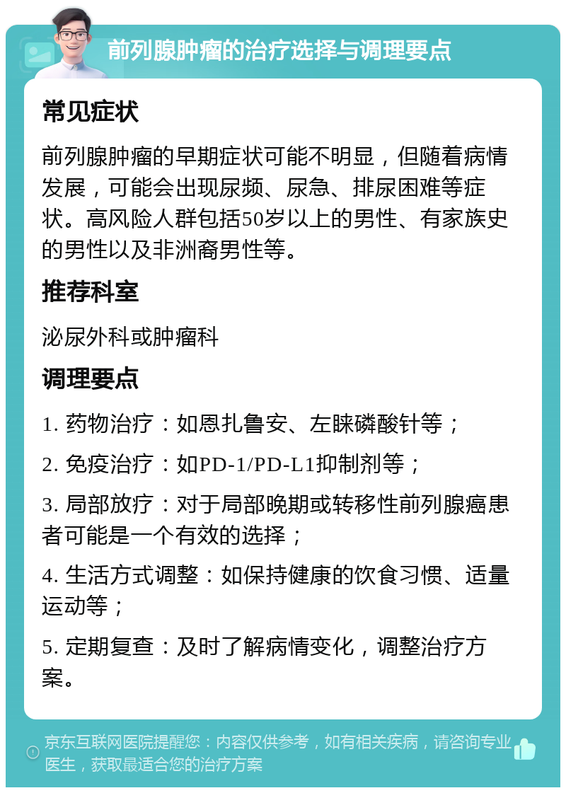 前列腺肿瘤的治疗选择与调理要点 常见症状 前列腺肿瘤的早期症状可能不明显，但随着病情发展，可能会出现尿频、尿急、排尿困难等症状。高风险人群包括50岁以上的男性、有家族史的男性以及非洲裔男性等。 推荐科室 泌尿外科或肿瘤科 调理要点 1. 药物治疗：如恩扎鲁安、左睐磷酸针等； 2. 免疫治疗：如PD-1/PD-L1抑制剂等； 3. 局部放疗：对于局部晚期或转移性前列腺癌患者可能是一个有效的选择； 4. 生活方式调整：如保持健康的饮食习惯、适量运动等； 5. 定期复查：及时了解病情变化，调整治疗方案。