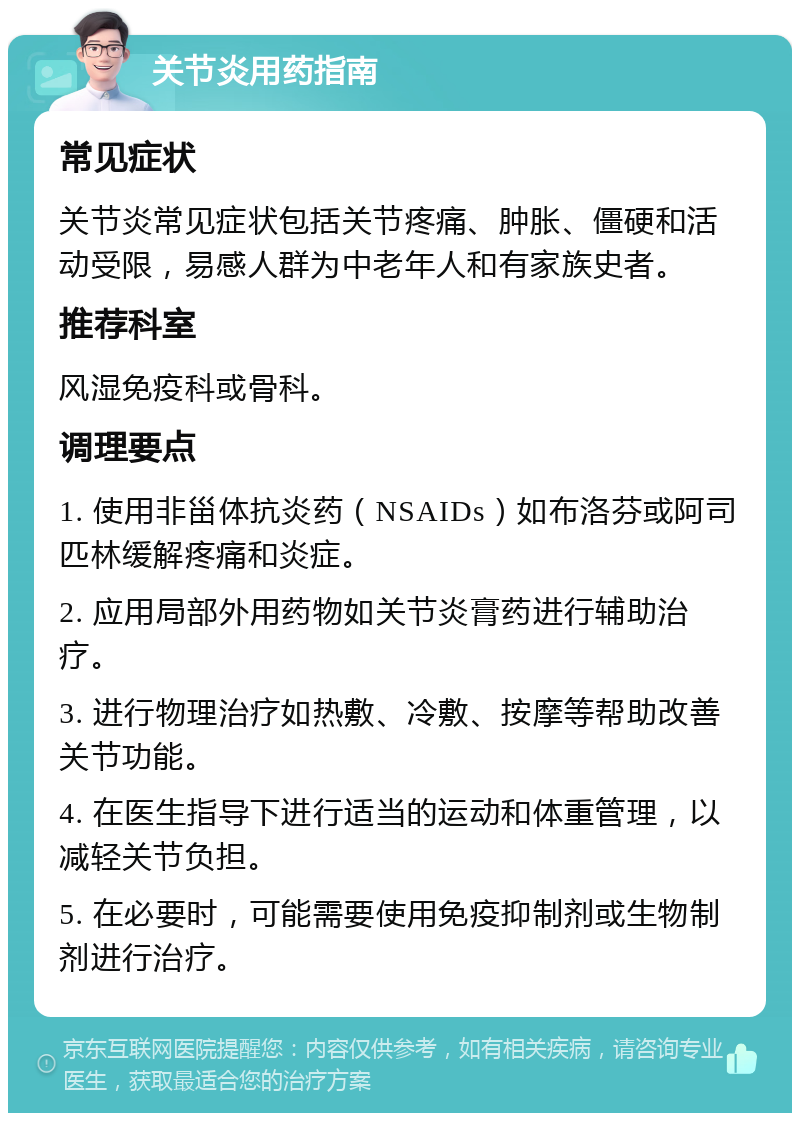 关节炎用药指南 常见症状 关节炎常见症状包括关节疼痛、肿胀、僵硬和活动受限，易感人群为中老年人和有家族史者。 推荐科室 风湿免疫科或骨科。 调理要点 1. 使用非甾体抗炎药（NSAIDs）如布洛芬或阿司匹林缓解疼痛和炎症。 2. 应用局部外用药物如关节炎膏药进行辅助治疗。 3. 进行物理治疗如热敷、冷敷、按摩等帮助改善关节功能。 4. 在医生指导下进行适当的运动和体重管理，以减轻关节负担。 5. 在必要时，可能需要使用免疫抑制剂或生物制剂进行治疗。