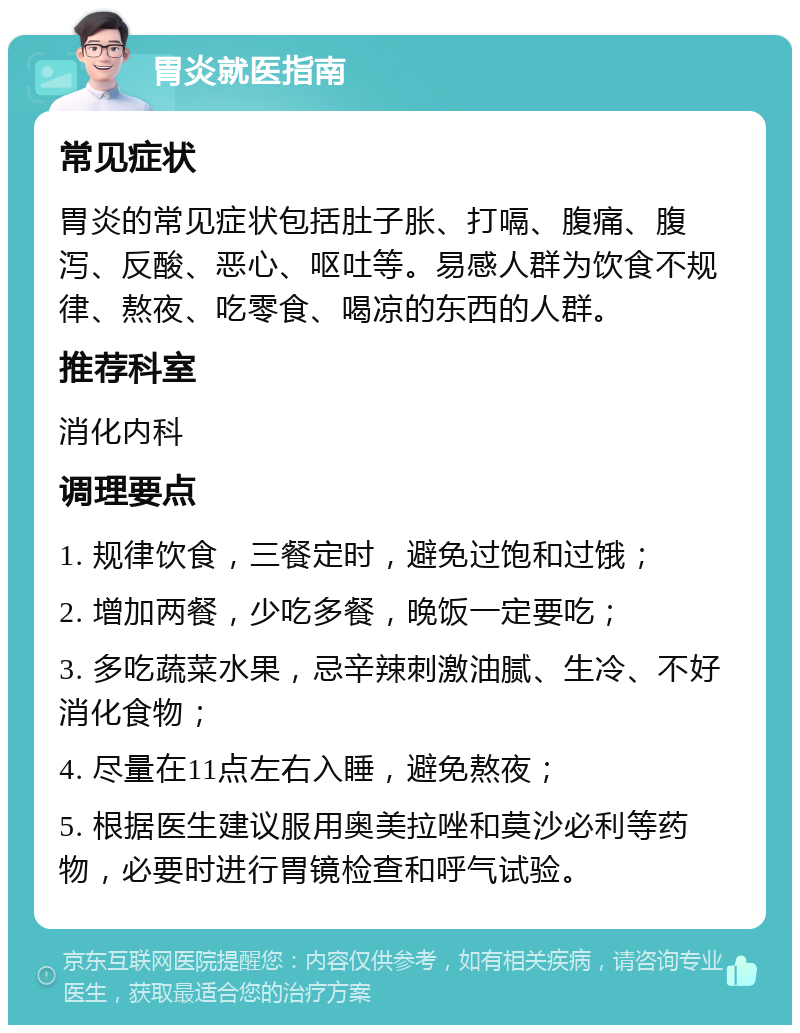 胃炎就医指南 常见症状 胃炎的常见症状包括肚子胀、打嗝、腹痛、腹泻、反酸、恶心、呕吐等。易感人群为饮食不规律、熬夜、吃零食、喝凉的东西的人群。 推荐科室 消化内科 调理要点 1. 规律饮食，三餐定时，避免过饱和过饿； 2. 增加两餐，少吃多餐，晚饭一定要吃； 3. 多吃蔬菜水果，忌辛辣刺激油腻、生冷、不好消化食物； 4. 尽量在11点左右入睡，避免熬夜； 5. 根据医生建议服用奥美拉唑和莫沙必利等药物，必要时进行胃镜检查和呼气试验。