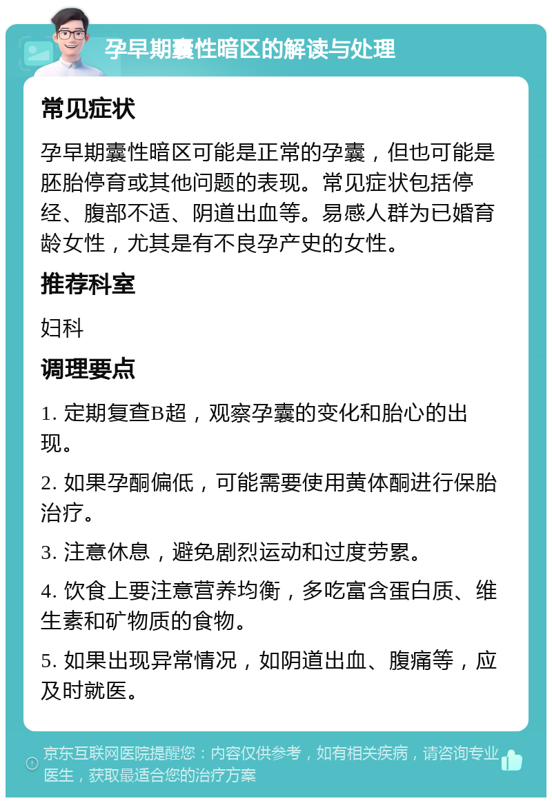 孕早期囊性暗区的解读与处理 常见症状 孕早期囊性暗区可能是正常的孕囊，但也可能是胚胎停育或其他问题的表现。常见症状包括停经、腹部不适、阴道出血等。易感人群为已婚育龄女性，尤其是有不良孕产史的女性。 推荐科室 妇科 调理要点 1. 定期复查B超，观察孕囊的变化和胎心的出现。 2. 如果孕酮偏低，可能需要使用黄体酮进行保胎治疗。 3. 注意休息，避免剧烈运动和过度劳累。 4. 饮食上要注意营养均衡，多吃富含蛋白质、维生素和矿物质的食物。 5. 如果出现异常情况，如阴道出血、腹痛等，应及时就医。