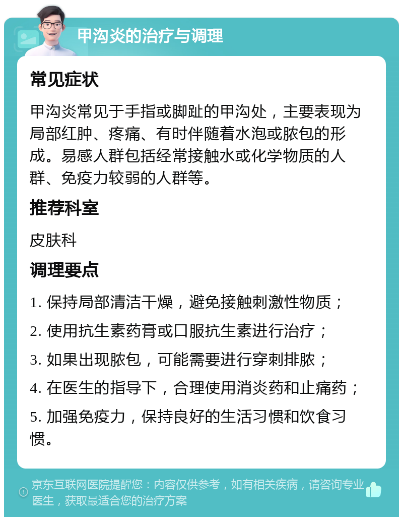 甲沟炎的治疗与调理 常见症状 甲沟炎常见于手指或脚趾的甲沟处，主要表现为局部红肿、疼痛、有时伴随着水泡或脓包的形成。易感人群包括经常接触水或化学物质的人群、免疫力较弱的人群等。 推荐科室 皮肤科 调理要点 1. 保持局部清洁干燥，避免接触刺激性物质； 2. 使用抗生素药膏或口服抗生素进行治疗； 3. 如果出现脓包，可能需要进行穿刺排脓； 4. 在医生的指导下，合理使用消炎药和止痛药； 5. 加强免疫力，保持良好的生活习惯和饮食习惯。