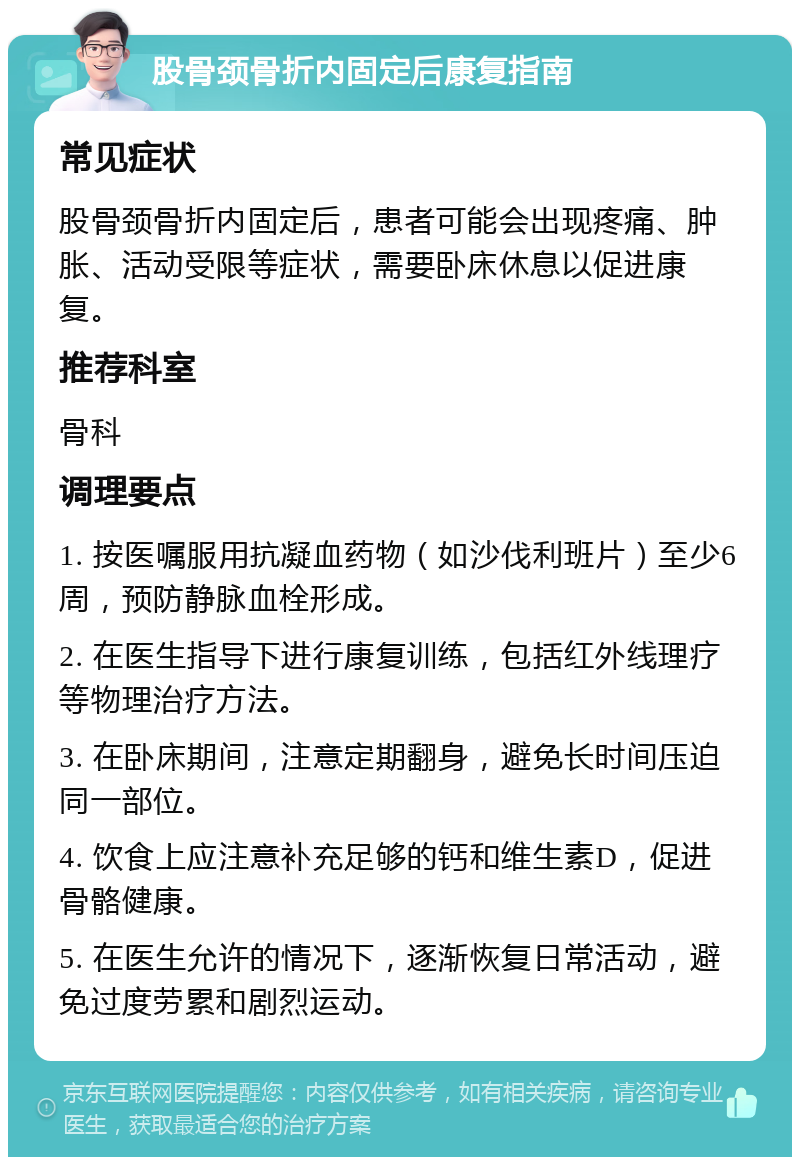 股骨颈骨折内固定后康复指南 常见症状 股骨颈骨折内固定后，患者可能会出现疼痛、肿胀、活动受限等症状，需要卧床休息以促进康复。 推荐科室 骨科 调理要点 1. 按医嘱服用抗凝血药物（如沙伐利班片）至少6周，预防静脉血栓形成。 2. 在医生指导下进行康复训练，包括红外线理疗等物理治疗方法。 3. 在卧床期间，注意定期翻身，避免长时间压迫同一部位。 4. 饮食上应注意补充足够的钙和维生素D，促进骨骼健康。 5. 在医生允许的情况下，逐渐恢复日常活动，避免过度劳累和剧烈运动。