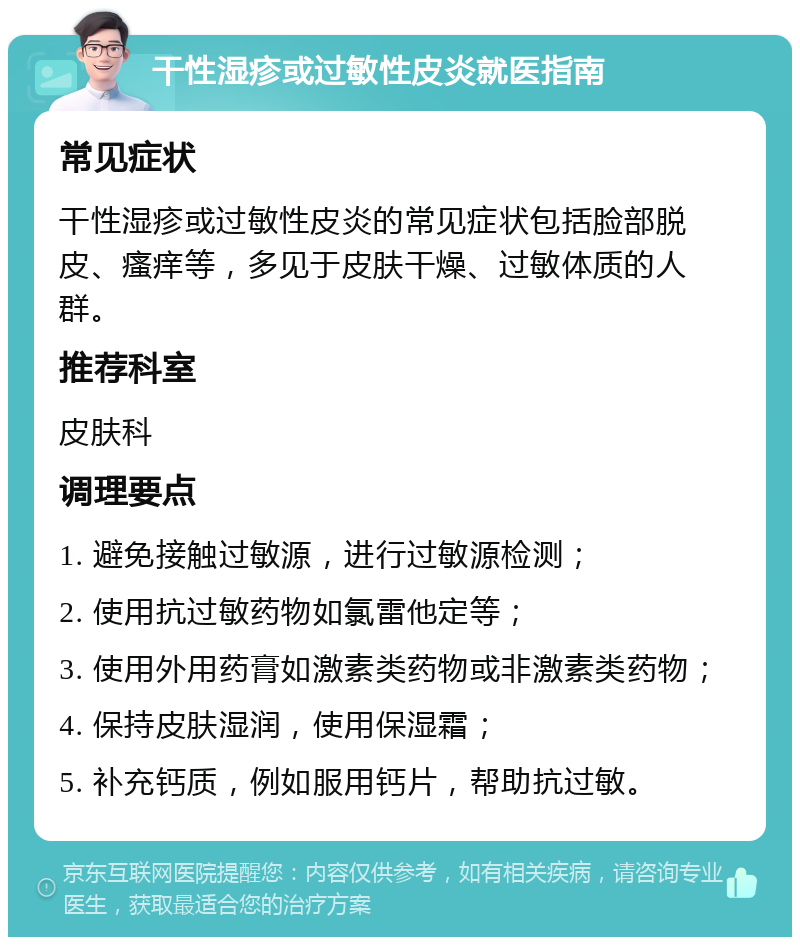 干性湿疹或过敏性皮炎就医指南 常见症状 干性湿疹或过敏性皮炎的常见症状包括脸部脱皮、瘙痒等，多见于皮肤干燥、过敏体质的人群。 推荐科室 皮肤科 调理要点 1. 避免接触过敏源，进行过敏源检测； 2. 使用抗过敏药物如氯雷他定等； 3. 使用外用药膏如激素类药物或非激素类药物； 4. 保持皮肤湿润，使用保湿霜； 5. 补充钙质，例如服用钙片，帮助抗过敏。