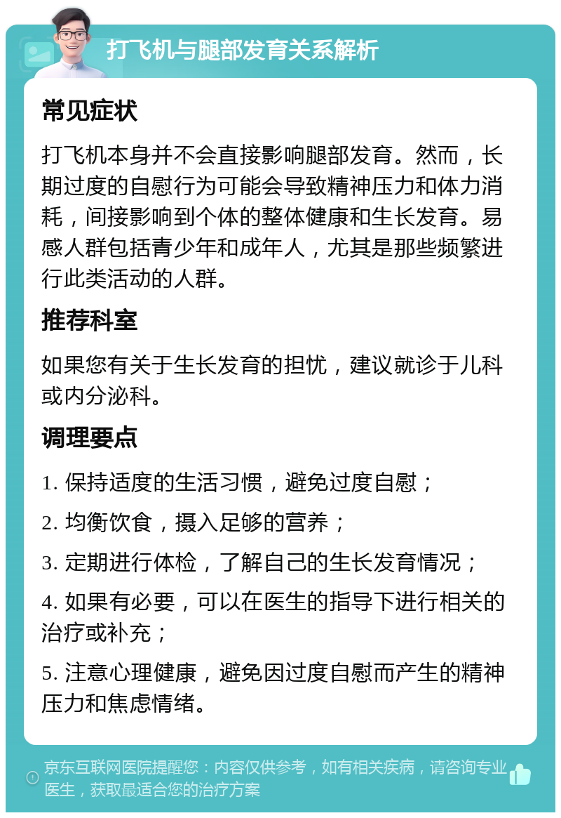 打飞机与腿部发育关系解析 常见症状 打飞机本身并不会直接影响腿部发育。然而，长期过度的自慰行为可能会导致精神压力和体力消耗，间接影响到个体的整体健康和生长发育。易感人群包括青少年和成年人，尤其是那些频繁进行此类活动的人群。 推荐科室 如果您有关于生长发育的担忧，建议就诊于儿科或内分泌科。 调理要点 1. 保持适度的生活习惯，避免过度自慰； 2. 均衡饮食，摄入足够的营养； 3. 定期进行体检，了解自己的生长发育情况； 4. 如果有必要，可以在医生的指导下进行相关的治疗或补充； 5. 注意心理健康，避免因过度自慰而产生的精神压力和焦虑情绪。