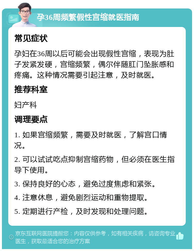 孕36周频繁假性宫缩就医指南 常见症状 孕妇在36周以后可能会出现假性宫缩，表现为肚子发紧发硬，宫缩频繁，偶尔伴随肛门坠胀感和疼痛。这种情况需要引起注意，及时就医。 推荐科室 妇产科 调理要点 1. 如果宫缩频繁，需要及时就医，了解宫口情况。 2. 可以试试吃点抑制宫缩药物，但必须在医生指导下使用。 3. 保持良好的心态，避免过度焦虑和紧张。 4. 注意休息，避免剧烈运动和重物提取。 5. 定期进行产检，及时发现和处理问题。