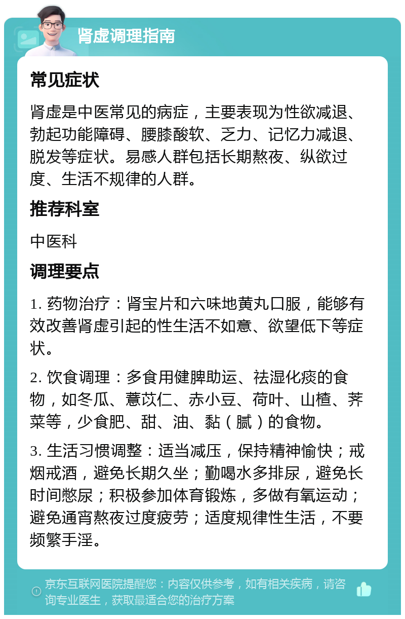 肾虚调理指南 常见症状 肾虚是中医常见的病症，主要表现为性欲减退、勃起功能障碍、腰膝酸软、乏力、记忆力减退、脱发等症状。易感人群包括长期熬夜、纵欲过度、生活不规律的人群。 推荐科室 中医科 调理要点 1. 药物治疗：肾宝片和六味地黄丸口服，能够有效改善肾虚引起的性生活不如意、欲望低下等症状。 2. 饮食调理：多食用健脾助运、祛湿化痰的食物，如冬瓜、薏苡仁、赤小豆、荷叶、山楂、荠菜等，少食肥、甜、油、黏（腻）的食物。 3. 生活习惯调整：适当减压，保持精神愉快；戒烟戒酒，避免长期久坐；勤喝水多排尿，避免长时间憋尿；积极参加体育锻炼，多做有氧运动；避免通宵熬夜过度疲劳；适度规律性生活，不要频繁手淫。