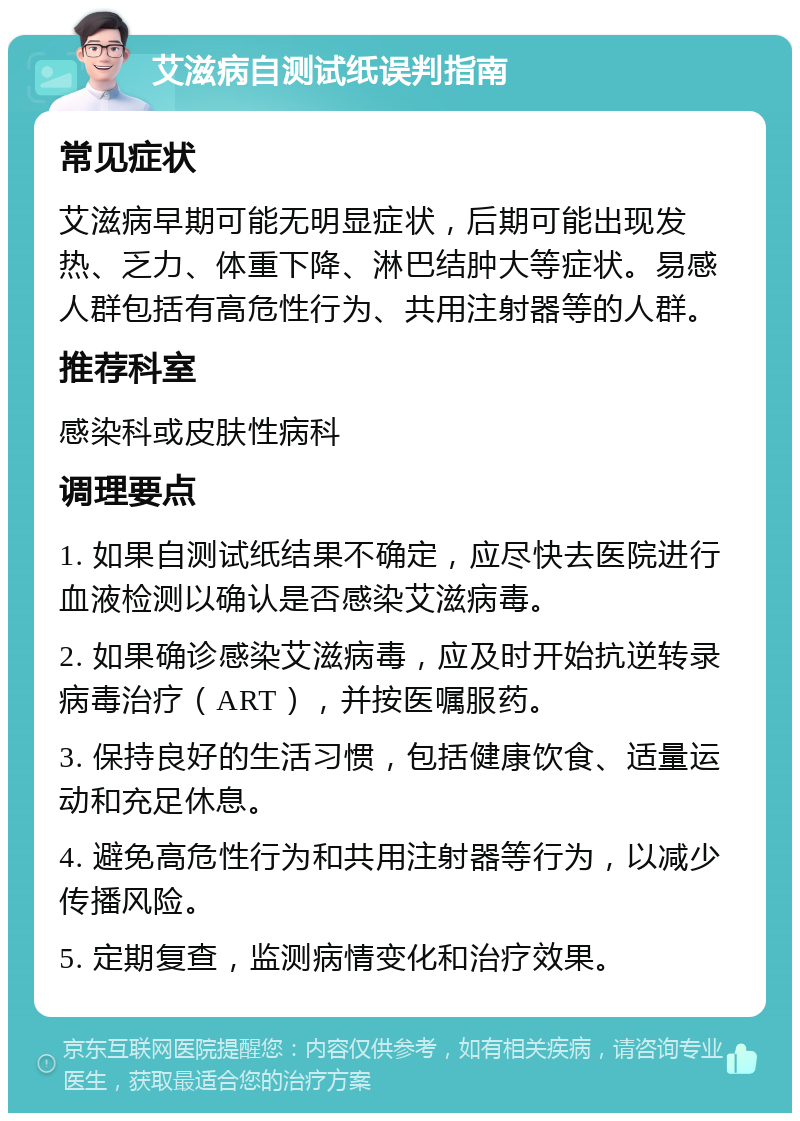 艾滋病自测试纸误判指南 常见症状 艾滋病早期可能无明显症状，后期可能出现发热、乏力、体重下降、淋巴结肿大等症状。易感人群包括有高危性行为、共用注射器等的人群。 推荐科室 感染科或皮肤性病科 调理要点 1. 如果自测试纸结果不确定，应尽快去医院进行血液检测以确认是否感染艾滋病毒。 2. 如果确诊感染艾滋病毒，应及时开始抗逆转录病毒治疗（ART），并按医嘱服药。 3. 保持良好的生活习惯，包括健康饮食、适量运动和充足休息。 4. 避免高危性行为和共用注射器等行为，以减少传播风险。 5. 定期复查，监测病情变化和治疗效果。